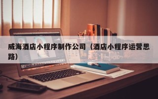 泗阳威海酒店小程序制作公司（酒店小程序运营思路）